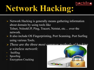    Network Hacking is generally means gathering information
    about domain by using tools like
    Telnet, NslookUP, Ping, Tracert, Netstat, etc… over the
    network.
   It also include OS Fingerprinting, Port Scanning, Port Surfing
    using various Tools.
   These are the three most common methods of hacking
    a wireless network:
•   Sniffing
•   Spoofing
•   Encryption Cracking
 