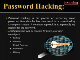    Password cracking is the process of recovering secret
    passwords from data that has been stored in or transmitted by
    a computer system. A common approach is to repeatedly try
    guesses for the password.
   Most passwords can be cracked by using following
    techniques:
     •   Hashing
     •   Guessing
     •   Default Passwords
     •   Brute Force
     •   Phishing
 