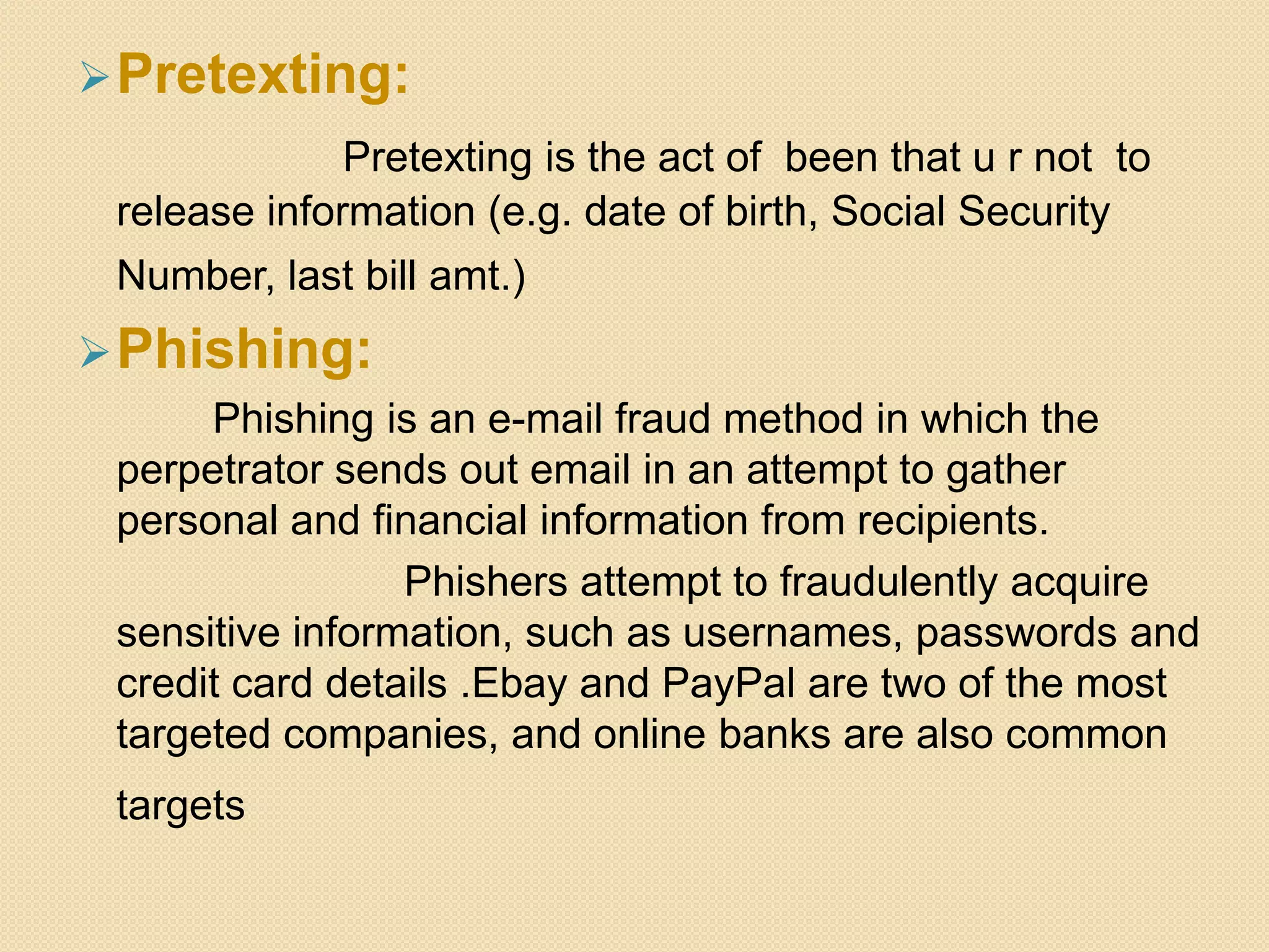 Pretexting:
Pretexting is the act of been that u r not to
release information (e.g. date of birth, Social Security
Number, last bill amt.)
Phishing:
Phishing is an e-mail fraud method in which the
perpetrator sends out email in an attempt to gather
personal and financial information from recipients.
Phishers attempt to fraudulently acquire
sensitive information, such as usernames, passwords and
credit card details .Ebay and PayPal are two of the most
targeted companies, and online banks are also common
targets
 