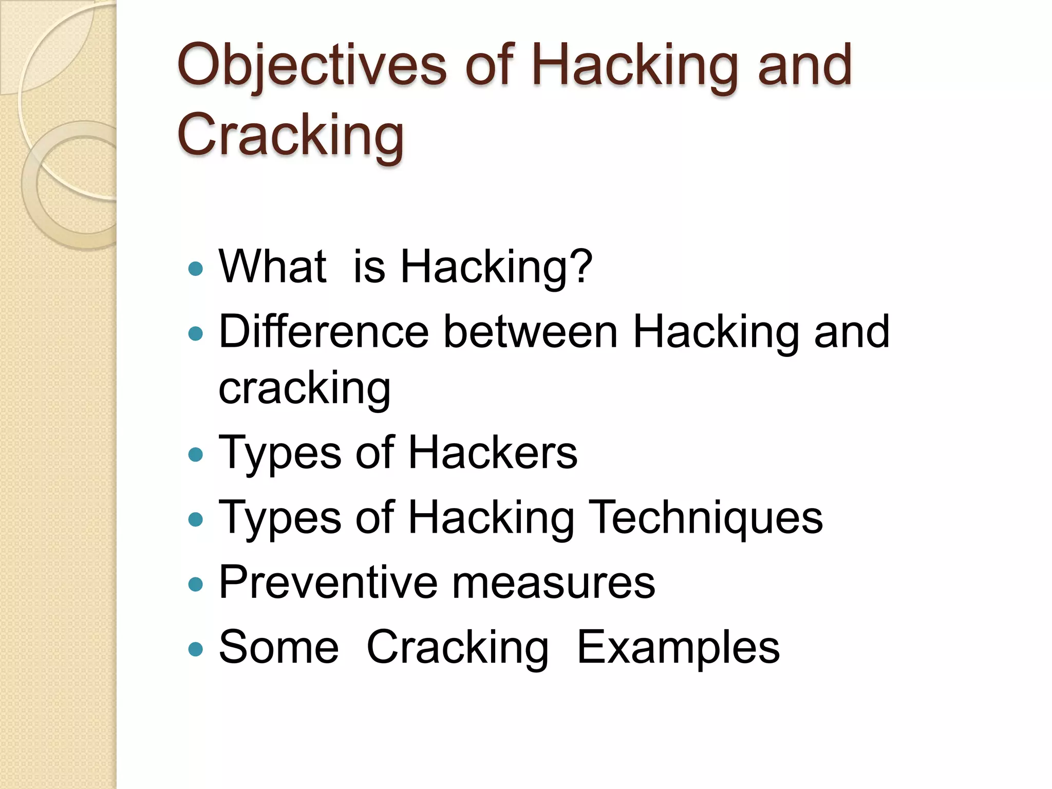 Objectives of Hacking and
Cracking
 What is Hacking?
 Difference between Hacking and
cracking
 Types of Hackers
 Types of Hacking Techniques
 Preventive measures
 Some Cracking Examples
 