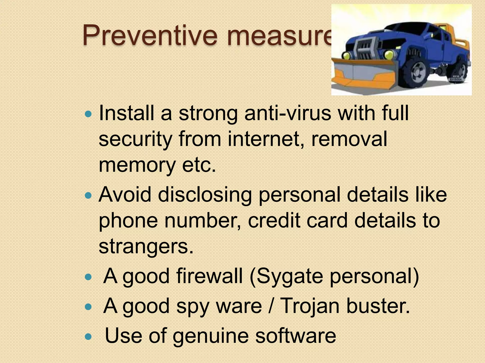 Preventive measures
 Install a strong anti-virus with full
security from internet, removal
memory etc.
 Avoid disclosing personal details like
phone number, credit card details to
strangers.
 A good firewall (Sygate personal)
 A good spy ware / Trojan buster.
 Use of genuine software
 