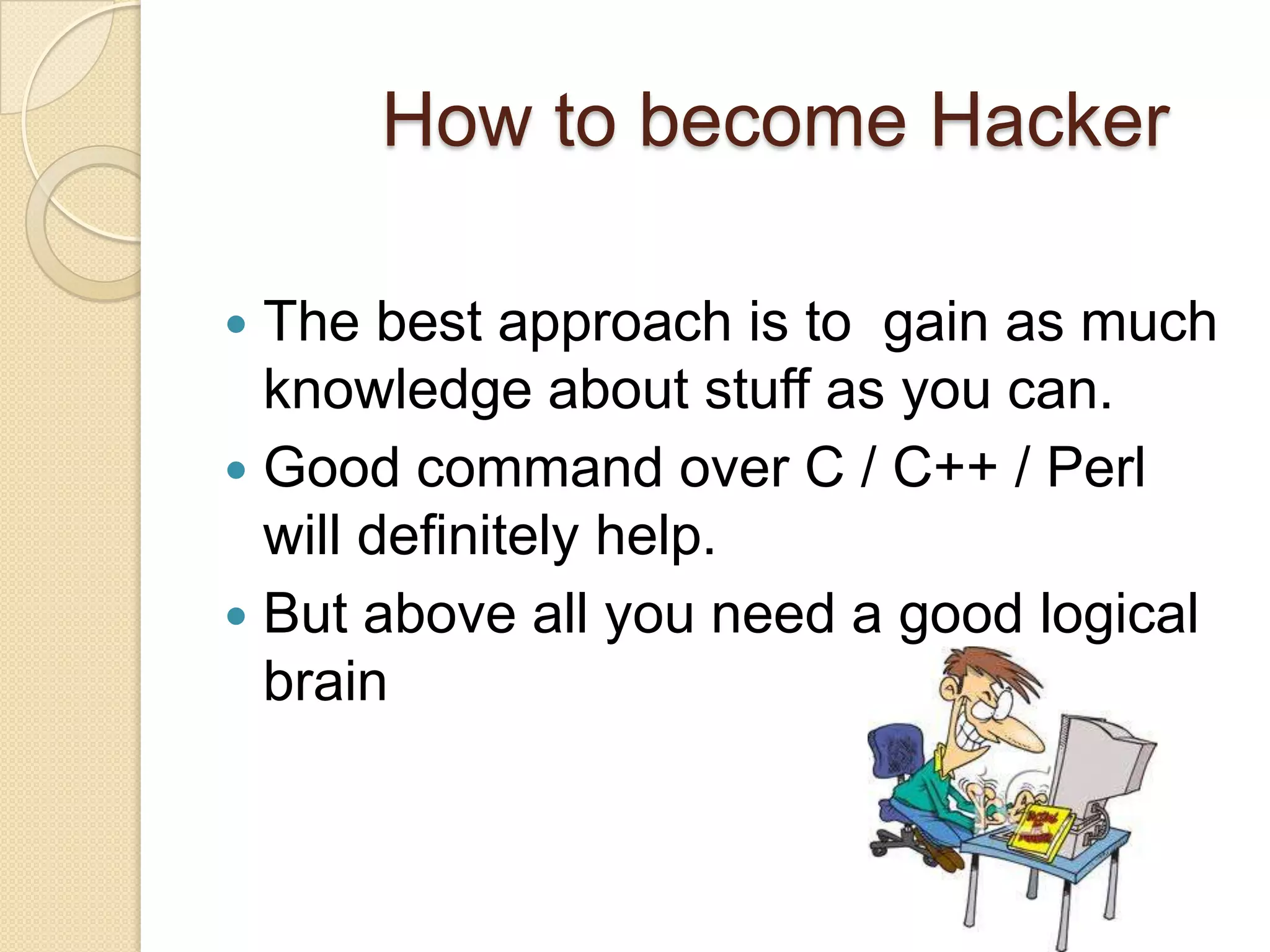 How to become Hacker
 The best approach is to gain as much
knowledge about stuff as you can.
 Good command over C / C++ / Perl
will definitely help.
 But above all you need a good logical
brain
 