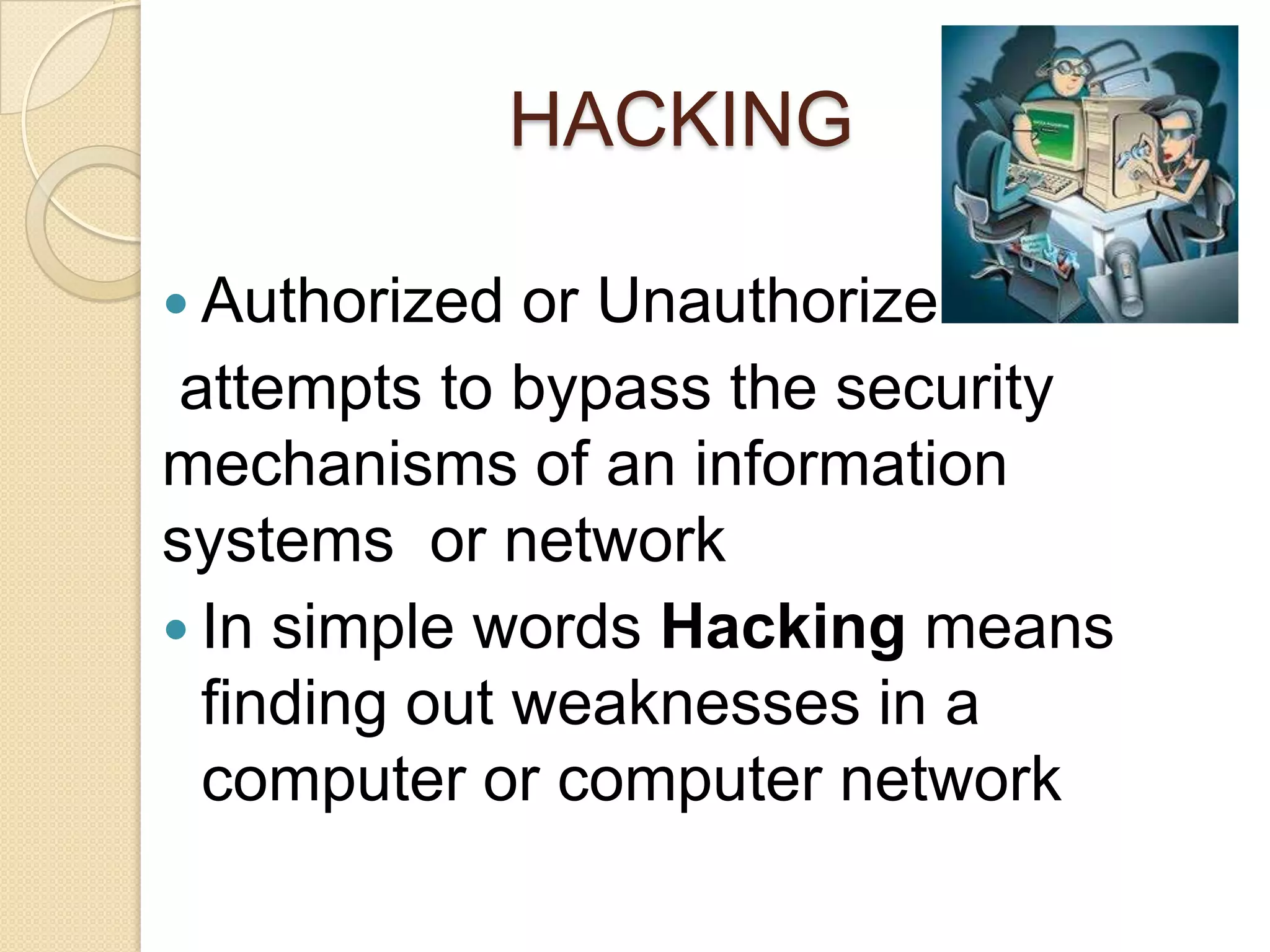 HACKING
 Authorized or Unauthorize
attempts to bypass the security
mechanisms of an information
systems or network
 In simple words Hacking means
finding out weaknesses in a
computer or computer network
 