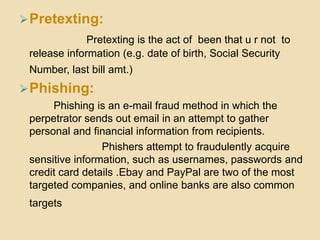 Pretexting:
Pretexting is the act of been that u r not to
release information (e.g. date of birth, Social Security
Number, last bill amt.)
Phishing:
Phishing is an e-mail fraud method in which the
perpetrator sends out email in an attempt to gather
personal and financial information from recipients.
Phishers attempt to fraudulently acquire
sensitive information, such as usernames, passwords and
credit card details .Ebay and PayPal are two of the most
targeted companies, and online banks are also common
targets
 