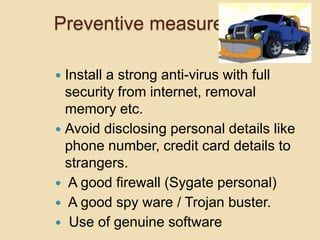 Preventive measures
 Install a strong anti-virus with full
security from internet, removal
memory etc.
 Avoid disclosing personal details like
phone number, credit card details to
strangers.
 A good firewall (Sygate personal)
 A good spy ware / Trojan buster.
 Use of genuine software
 