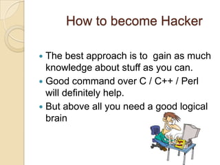 How to become Hacker
 The best approach is to gain as much
knowledge about stuff as you can.
 Good command over C / C++ / Perl
will definitely help.
 But above all you need a good logical
brain
 
