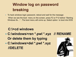Window log on password
breaking
 To hack windows login password, reboot and wait for the message:
When we see the boot menu on the screen, press F2 or F12 before “Starting
Windows 9x…” . The boot menu will come up. Select option to boot into DOS
.
C:>cd windows
 C:windows>ren *.pwl *.xyz // RENAME
Or delete them by typing
 C:windows>del *.pwl *.xyz
//DELETE
 