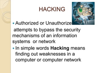 HACKING
 Authorized or Unauthorize
attempts to bypass the security
mechanisms of an information
systems or network
 In simple words Hacking means
finding out weaknesses in a
computer or computer network
 