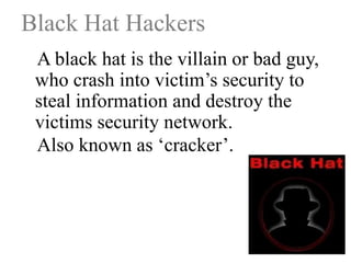 Black Hat Hackers
A black hat is the villain or bad guy,
who crash into victim‟s security to
steal information and destroy the
victims security network.
Also known as „cracker‟.

 
