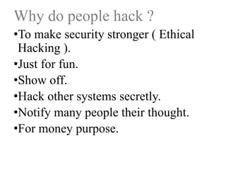 Why do people hack ?
•To make security stronger ( Ethical
Hacking ).
•Just for fun.
•Show off.
•Hack other systems secretly.
•Notify many people their thought.
•For money purpose.

 