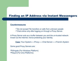 Finding an IP Address via Instant Messengers
Countermeasures
Do not accept File transfers or calls from unknown people
Chat online only after logging on through a Proxy Server.
A Proxy Server acts as a buffer between you and the un-trusted network
known as the Internet, hence protecting your identity.
Case: Your System-----Proxy------Chat Server------Friend’s System
Some good Proxy Servers are:
Wingate (For Windows Platform)
Squid (For Unix Platforms)
 