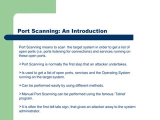 Port Scanning: An Introduction
Port Scanning means to scan the target system in order to get a list of
open ports (i.e. ports listening for connections) and services running on
these open ports.
Port Scanning is normally the first step that an attacker undertakes.
Is used to get a list of open ports, services and the Operating System
running on the target system.
Can be performed easily by using different methods.
Manual Port Scanning can be performed using the famous ‘Telnet’
program.
It is often the first tell tale sign, that gives an attacker away to the system
administrator.
 