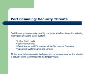 Port Scanning: Security Threats
Port Scanning is commonly used by computer attackers to get the following
information about the target system:
List of Open Ports
Services Running
Exact Names and Versions of all the Services or Daemons.
Operating System name and version
All this information can collectively prove to be invaluable when the attacker
is actually trying to infiltrate into the target system.
 