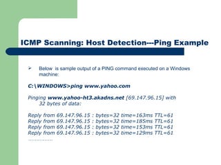 ICMP Scanning: Host Detection---Ping Example
 Below is sample output of a PING command executed on a Windows
machine:
C:WINDOWS>ping www.yahoo.com
 
Pinging www.yahoo-ht3.akadns.net [69.147.96.15] with
32 bytes of data:
 
Reply from 69.147.96.15 : bytes=32 time=163ms TTL=61
Reply from 69.147.96.15 : bytes=32 time=185ms TTL=61
Reply from 69.147.96.15 : bytes=32 time=153ms TTL=61
Reply from 69.147.96.15 : bytes=32 time=129ms TTL=61
……………
 
