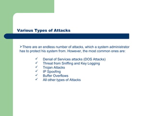 Various Types of Attacks
There are an endless number of attacks, which a system administrator
has to protect his system from. However, the most common ones are:
 Denial of Services attacks (DOS Attacks)
 Threat from Sniffing and Key Logging
 Trojan Attacks
 IP Spoofing
 Buffer Overflows
 All other types of Attacks
 