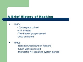 A Brief History of Hacking
 1980s
- Cyberspace coined
-414 arrested
-Two hacker groups formed
-2600 published
 1990s
-National Crackdown on hackers
-Kevin Mitnick arrested
-Microsoft’s NT operating system pierced
 