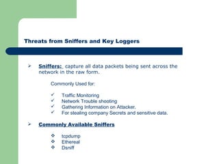 Threats from Sniffers and Key Loggers
 Sniffers: capture all data packets being sent across the
network in the raw form.
Commonly Used for:
 Traffic Monitoring
 Network Trouble shooting
 Gathering Information on Attacker.
 For stealing company Secrets and sensitive data.
 Commonly Available Sniffers
 tcpdump
 Ethereal
 Dsniff
 