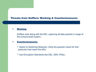 Threats from Sniffers: Working & Countermeasures
 Working
Sniffers work along with the NIC, capturing all data packets in range of
the compromised system.
 Countermeasures
 Switch to Switching Networks. (Only the packets meant for that
particular host reach the NIC)
 Use Encryption Standards like SSL, SSH, IPSec.
 