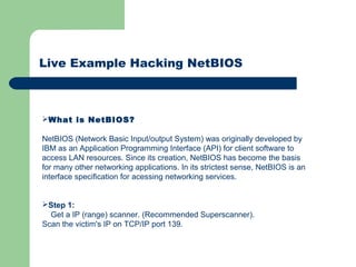 Live Example Hacking NetBIOS
What is NetBIOS?
NetBIOS (Network Basic Input/output System) was originally developed by
IBM as an Application Programming Interface (API) for client software to
access LAN resources. Since its creation, NetBIOS has become the basis
for many other networking applications. In its strictest sense, NetBIOS is an
interface specification for acessing networking services.
Step 1:
Get a IP (range) scanner. (Recommended Superscanner).
Scan the victim's IP on TCP/IP port 139.
 