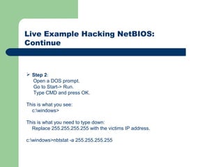 Live Example Hacking NetBIOS:
Continue
 Step 2:
Open a DOS prompt.
Go to Start-> Run.
Type CMD and press OK.
This is what you see:
c:windows>
This is what you need to type down:
Replace 255.255.255.255 with the victims IP address.
c:windows>nbtstat -a 255.255.255.255
 