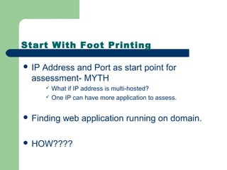 Start With Foot Printing
 IP Address and Port as start point for
assessment- MYTH
 What if IP address is multi-hosted?
 One IP can have more application to assess.
 Finding web application running on domain.
 HOW????
 