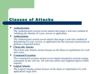 Classes of Attacks
 Authentication
The Authentication section covers attacks that target a web site's method of
validating the identity of a user, service or application.
 Authorization
The Authorization section covers attacks that target a web site's method of
determining if a user, service, or application has the necessary permissions to
perform a requested action.
 Client-side Attacks
The Client-side Attacks section focuses on the abuse or exploitation of a web
site's users.
 Command Execution
The Command Execution section covers attacks designed to execute remote
commands on the web site. All web sites utilize user-supplied input to fulfill
requests.
 Logical Attacks
The Logical Attacks section focuses on the abuse or exploitation of a web
application's logic flow.
 