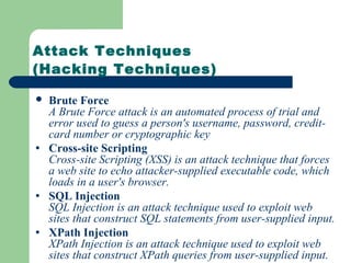 Attack Techniques
(Hacking Techniques)
 Brute Force
A Brute Force attack is an automated process of trial and
error used to guess a person's username, password, credit-
card number or cryptographic key
• Cross-site Scripting
Cross-site Scripting (XSS) is an attack technique that forces
a web site to echo attacker-supplied executable code, which
loads in a user's browser.
• SQL Injection
SQL Injection is an attack technique used to exploit web
sites that construct SQL statements from user-supplied input.
• XPath Injection
XPath Injection is an attack technique used to exploit web
sites that construct XPath queries from user-supplied input.
 