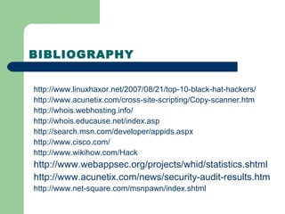 BIBLIOGRAPHY
http://www.linuxhaxor.net/2007/08/21/top-10-black-hat-hackers/
http://www.acunetix.com/cross-site-scripting/Copy-scanner.htm
http://whois.webhosting.info/
http://whois.educause.net/index.asp
http://search.msn.com/developer/appids.aspx
http://www.cisco.com/
http://www.wikihow.com/Hack
http://www.webappsec.org/projects/whid/statistics.shtml
http://www.acunetix.com/news/security-audit-results.htm
http://www.net-square.com/msnpawn/index.shtml
 