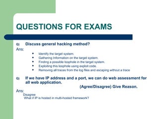 QUESTIONS FOR EXAMS
Q) Discuss general hacking method?
Ans:
 Identify the target system.
 Gathering Information on the target system.
 Finding a possible loophole in the target system.
 Exploiting this loophole using exploit code.
 Removing all traces from the log files and escaping without a trace
Q) If we have IP address and a port, we can do web assessment for
all web application.
(Agree/Disagree) Give Reason.
Ans:
Disagree
What if IP is hosted in multi-hosted framework?
 