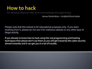 Hamza Shahid Mirza – Certified Ethical Hacker
Please note that this tutorial is for educational purposes only. If you learn
anything from it, please do not use it for malicious attacks or any other type of
illegal activity.
If you already to know how to hack using the real programming and hacking
techniques then please don’t use them as you will get traced by the cyber security
almost instantly and it can get you in a lot of trouble.
 