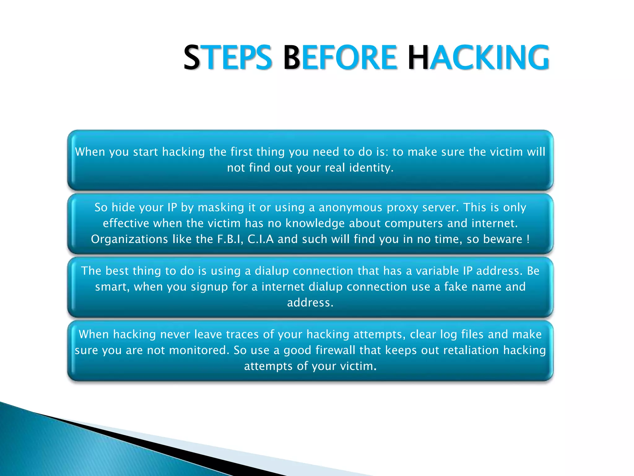 STEPS BEFORE HACKING
When you start hacking the first thing you need to do is: to make sure the victim will
not find out your real identity.
So hide your IP by masking it or using a anonymous proxy server. This is only
effective when the victim has no knowledge about computers and internet.
Organizations like the F.B.I, C.I.A and such will find you in no time, so beware !
The best thing to do is using a dialup connection that has a variable IP address. Be
smart, when you signup for a internet dialup connection use a fake name and
address.
When hacking never leave traces of your hacking attempts, clear log files and make
sure you are not monitored. So use a good firewall that keeps out retaliation hacking
attempts of your victim.
 