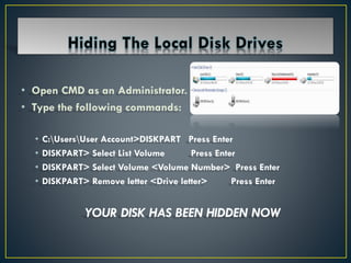 • Open CMD as an Administrator.
• Type the following commands:
• C:UsersUser Account>DISKPART Press Enter
• DISKPART> Select List Volume Press Enter
• DISKPART> Select Volume <Volume Number> Press Enter
• DISKPART> Remove letter <Drive letter> Press Enter
YOUR DISK HAS BEEN HIDDEN NOW
 