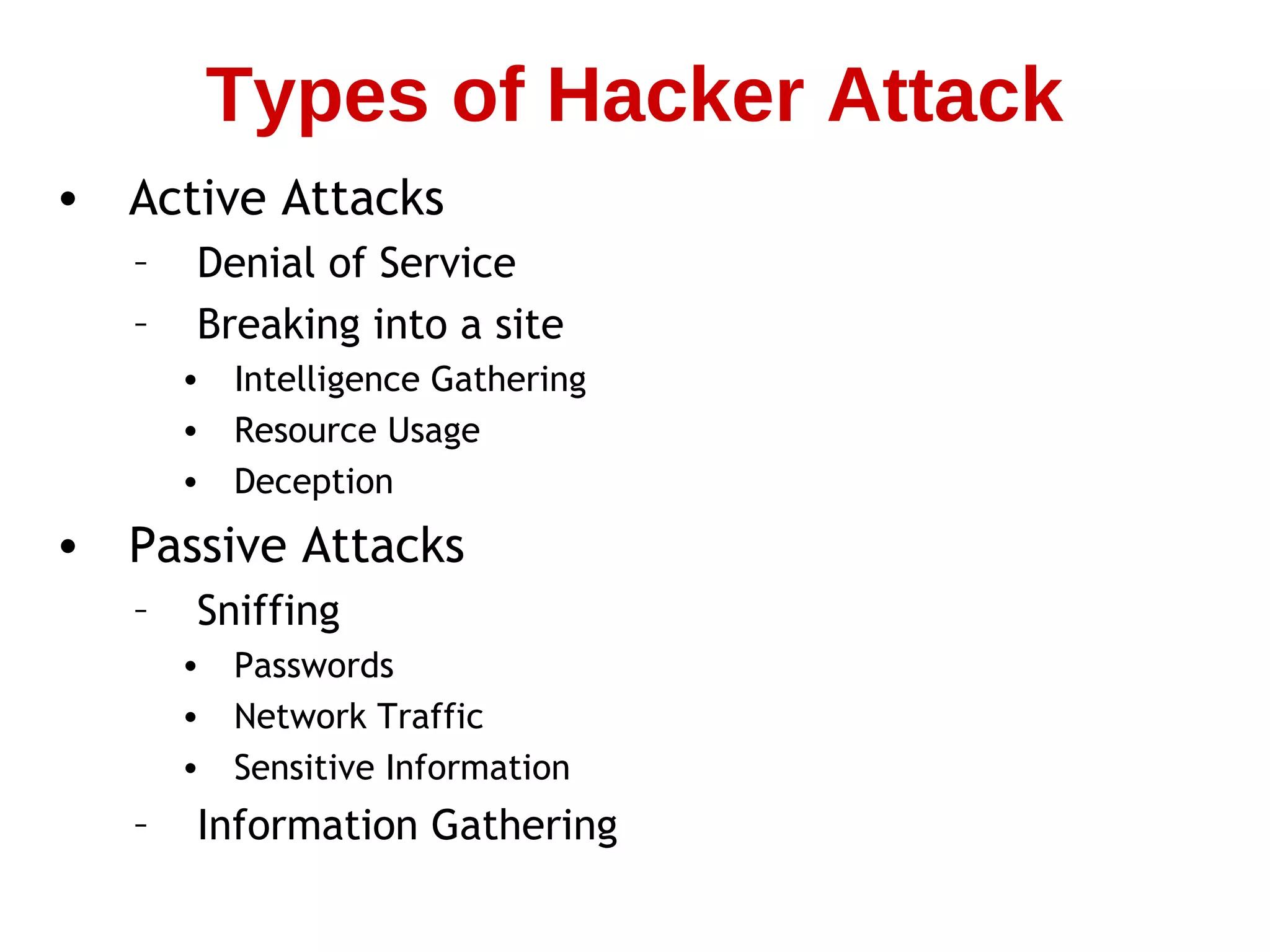 • Active Attacks
– Denial of Service
– Breaking into a site
• Intelligence Gathering
• Resource Usage
• Deception
• Passive Attacks
– Sniffing
• Passwords
• Network Traffic
• Sensitive Information
– Information Gathering
Types of Hacker Attack
 