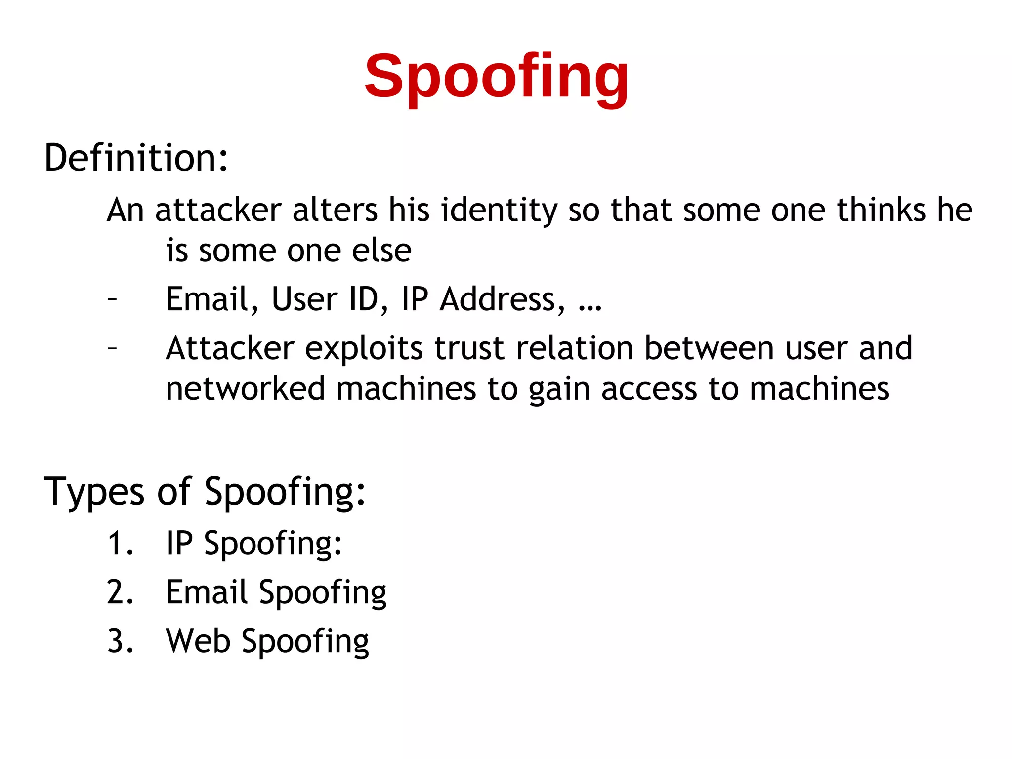 Definition:
An attacker alters his identity so that some one thinks he
is some one else
– Email, User ID, IP Address, …
– Attacker exploits trust relation between user and
networked machines to gain access to machines
Types of Spoofing:
1. IP Spoofing:
2. Email Spoofing
3. Web Spoofing
Spoofing
 