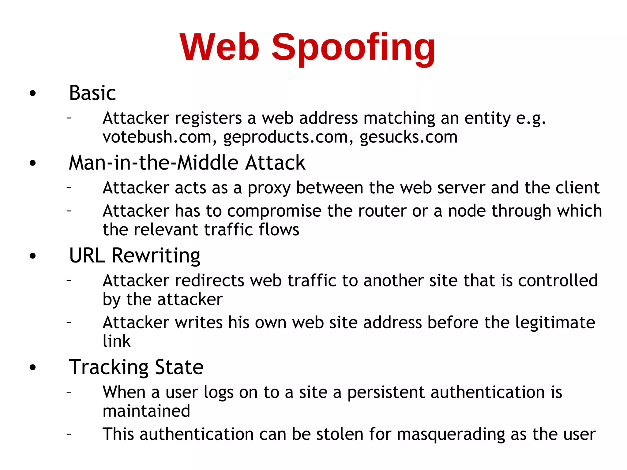 • Basic
– Attacker registers a web address matching an entity e.g.
votebush.com, geproducts.com, gesucks.com
• Man-in-the-Middle Attack
– Attacker acts as a proxy between the web server and the client
– Attacker has to compromise the router or a node through which
the relevant traffic flows
• URL Rewriting
– Attacker redirects web traffic to another site that is controlled
by the attacker
– Attacker writes his own web site address before the legitimate
link
• Tracking State
– When a user logs on to a site a persistent authentication is
maintained
– This authentication can be stolen for masquerading as the user
Web Spoofing
 