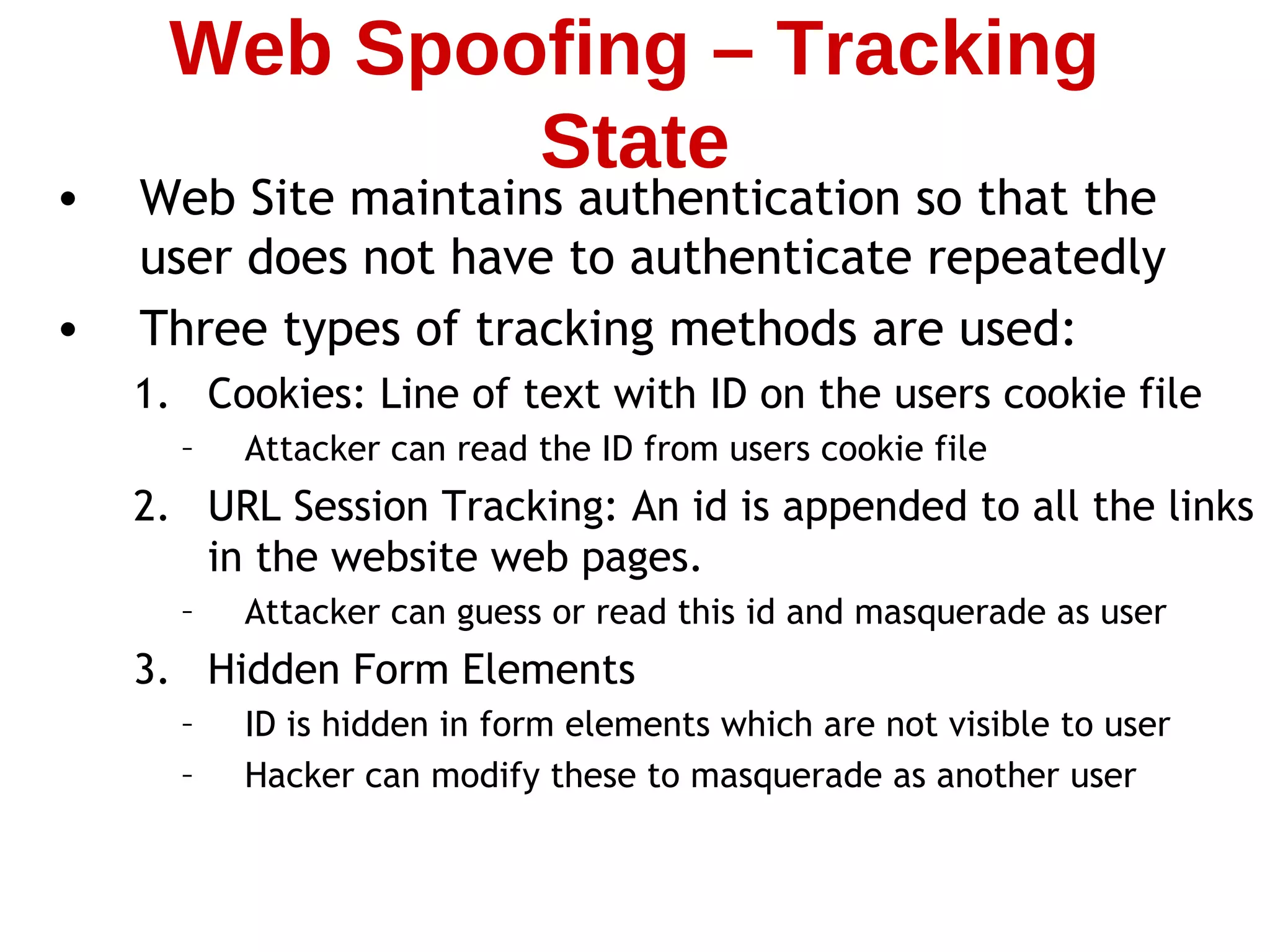 • Web Site maintains authentication so that the
user does not have to authenticate repeatedly
• Three types of tracking methods are used:
1. Cookies: Line of text with ID on the users cookie file
– Attacker can read the ID from users cookie file
2. URL Session Tracking: An id is appended to all the links
in the website web pages.
– Attacker can guess or read this id and masquerade as user
3. Hidden Form Elements
– ID is hidden in form elements which are not visible to user
– Hacker can modify these to masquerade as another user
Web Spoofing – Tracking
State
 