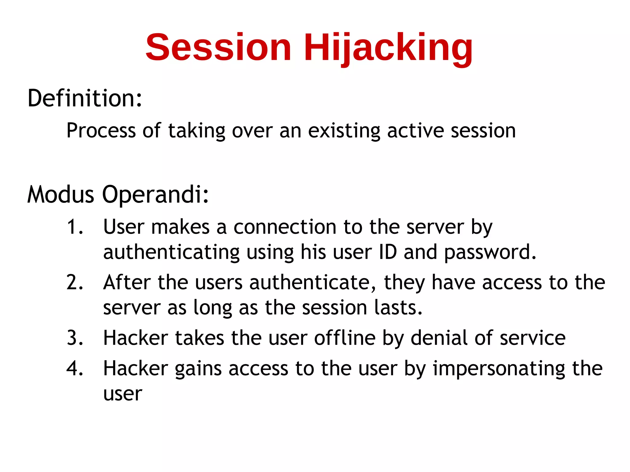 Definition:
Process of taking over an existing active session
Modus Operandi:
1. User makes a connection to the server by
authenticating using his user ID and password.
2. After the users authenticate, they have access to the
server as long as the session lasts.
3. Hacker takes the user offline by denial of service
4. Hacker gains access to the user by impersonating the
user
Session Hijacking
 