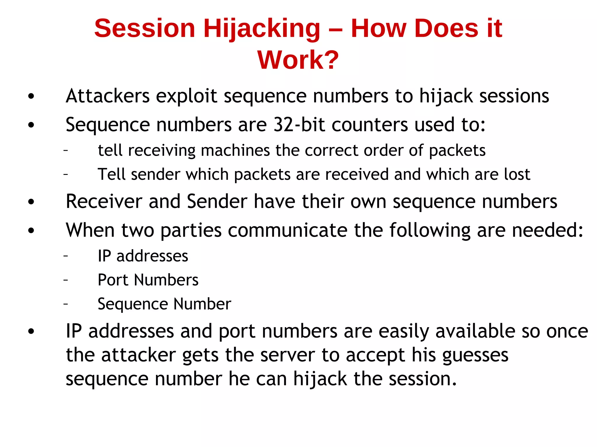 • Attackers exploit sequence numbers to hijack sessions
• Sequence numbers are 32-bit counters used to:
– tell receiving machines the correct order of packets
– Tell sender which packets are received and which are lost
• Receiver and Sender have their own sequence numbers
• When two parties communicate the following are needed:
– IP addresses
– Port Numbers
– Sequence Number
• IP addresses and port numbers are easily available so once
the attacker gets the server to accept his guesses
sequence number he can hijack the session.
Session Hijacking – How Does it
Work?
 