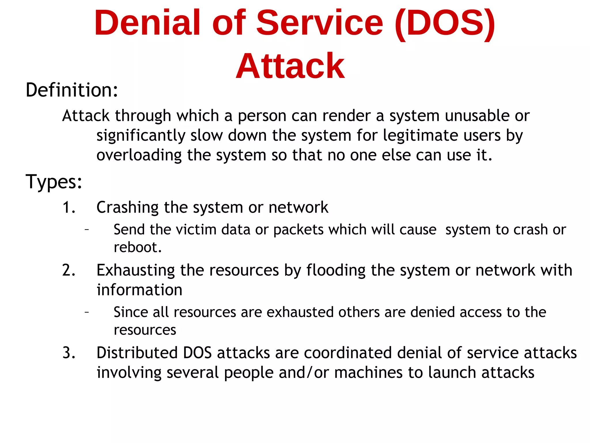Definition:
Attack through which a person can render a system unusable or
significantly slow down the system for legitimate users by
overloading the system so that no one else can use it.
Types:
1. Crashing the system or network
– Send the victim data or packets which will cause system to crash or
reboot.
2. Exhausting the resources by flooding the system or network with
information
– Since all resources are exhausted others are denied access to the
resources
3. Distributed DOS attacks are coordinated denial of service attacks
involving several people and/or machines to launch attacks
Denial of Service (DOS)
Attack
 