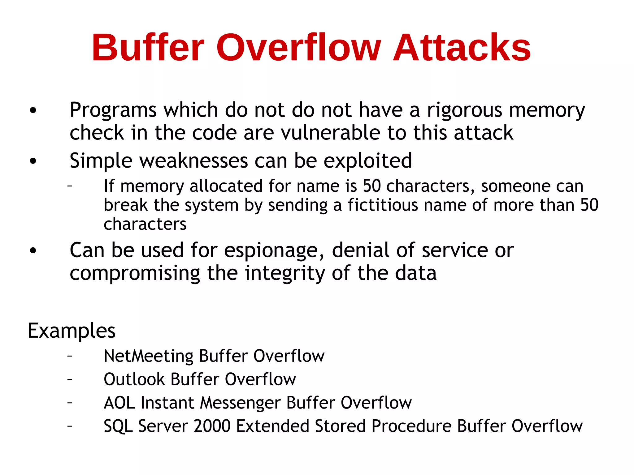 • Programs which do not do not have a rigorous memory
check in the code are vulnerable to this attack
• Simple weaknesses can be exploited
– If memory allocated for name is 50 characters, someone can
break the system by sending a fictitious name of more than 50
characters
• Can be used for espionage, denial of service or
compromising the integrity of the data
Examples
– NetMeeting Buffer Overflow
– Outlook Buffer Overflow
– AOL Instant Messenger Buffer Overflow
– SQL Server 2000 Extended Stored Procedure Buffer Overflow
Buffer Overflow Attacks
 