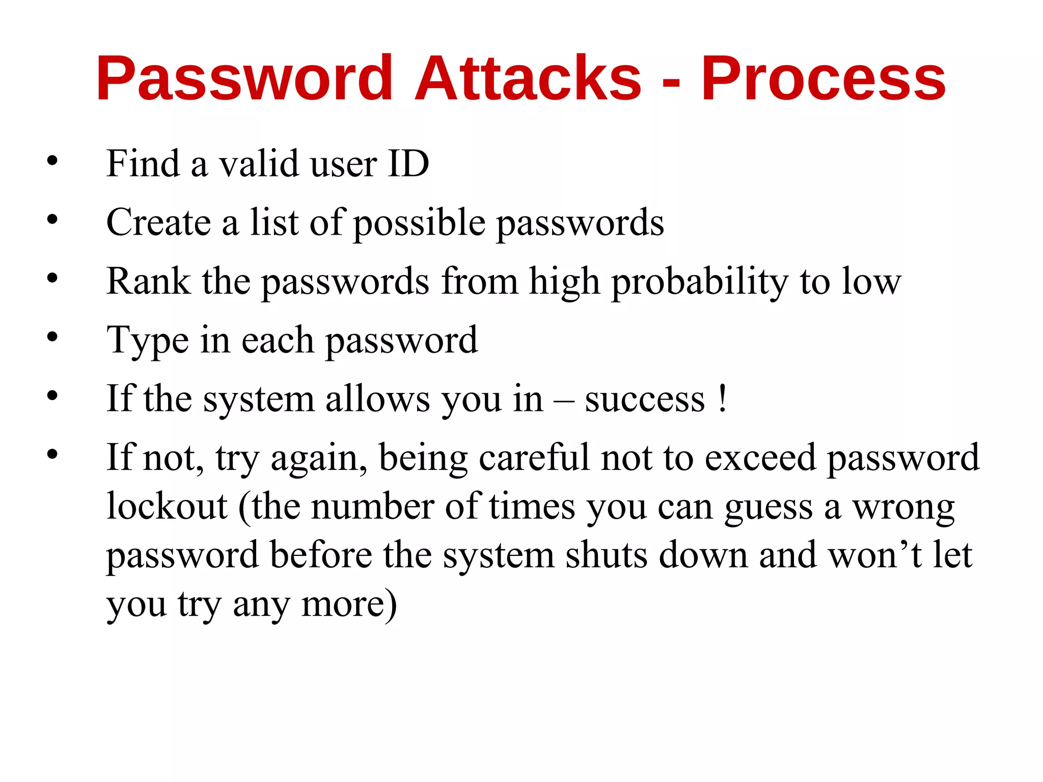 • Find a valid user ID
• Create a list of possible passwords
• Rank the passwords from high probability to low
• Type in each password
• If the system allows you in – success !
• If not, try again, being careful not to exceed password
lockout (the number of times you can guess a wrong
password before the system shuts down and won’t let
you try any more)
Password Attacks - Process
 