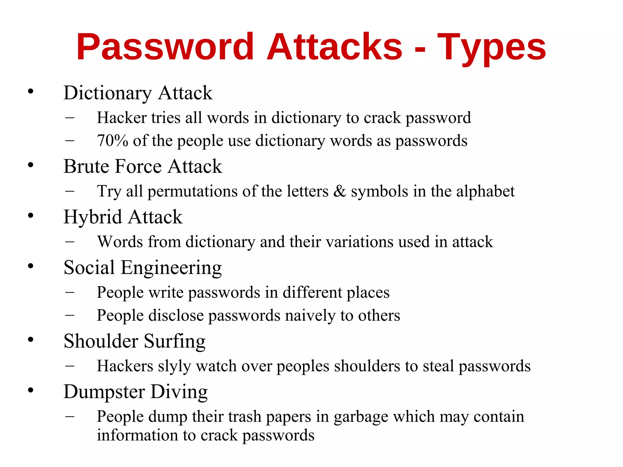• Dictionary Attack
– Hacker tries all words in dictionary to crack password
– 70% of the people use dictionary words as passwords
• Brute Force Attack
– Try all permutations of the letters & symbols in the alphabet
• Hybrid Attack
– Words from dictionary and their variations used in attack
• Social Engineering
– People write passwords in different places
– People disclose passwords naively to others
• Shoulder Surfing
– Hackers slyly watch over peoples shoulders to steal passwords
• Dumpster Diving
– People dump their trash papers in garbage which may contain
information to crack passwords
Password Attacks - Types
 