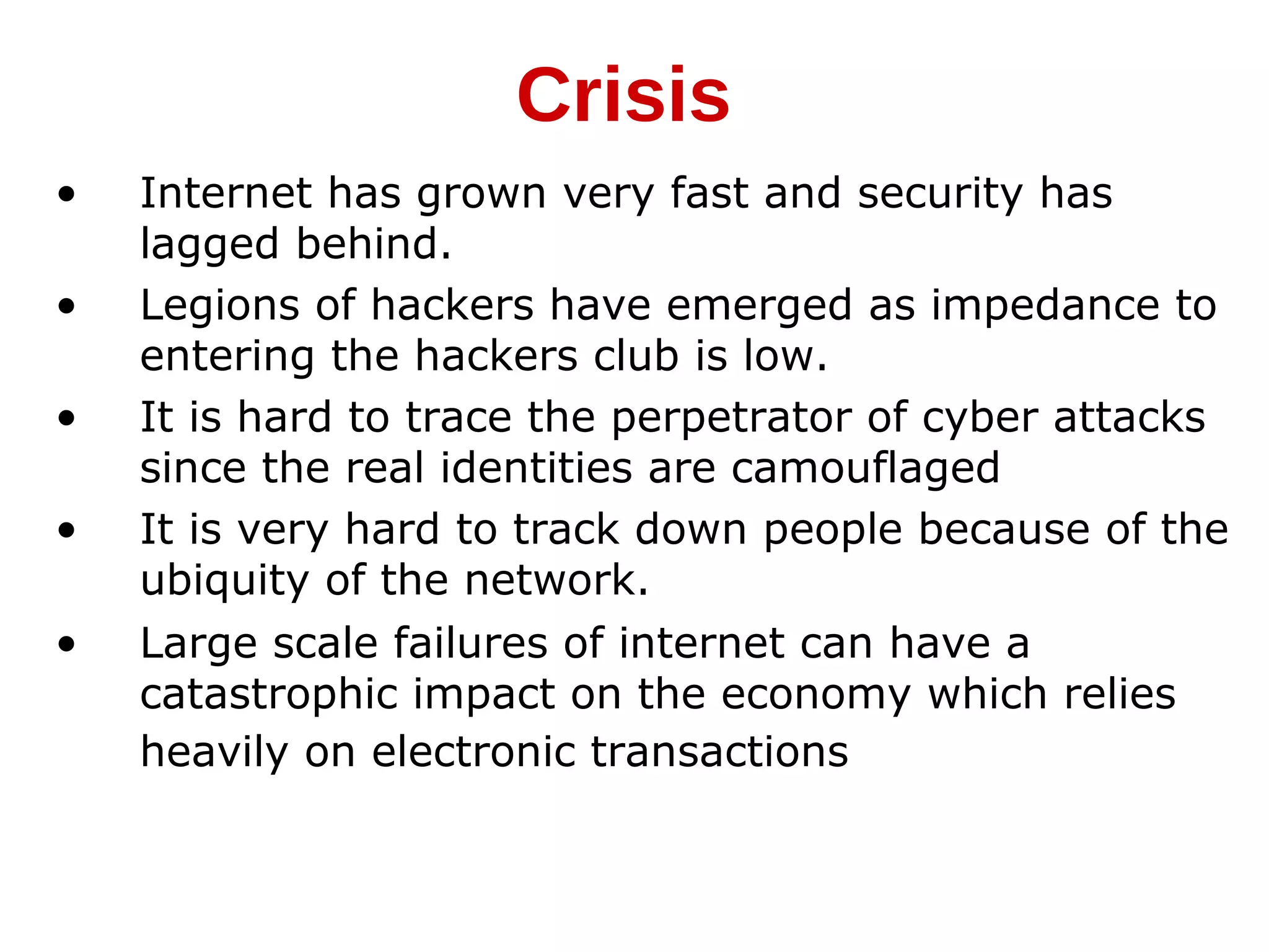 • Internet has grown very fast and security has
lagged behind.
• Legions of hackers have emerged as impedance to
entering the hackers club is low.
• It is hard to trace the perpetrator of cyber attacks
since the real identities are camouflaged
• It is very hard to track down people because of the
ubiquity of the network.
• Large scale failures of internet can have a
catastrophic impact on the economy which relies
heavily on electronic transactions
Crisis
 
