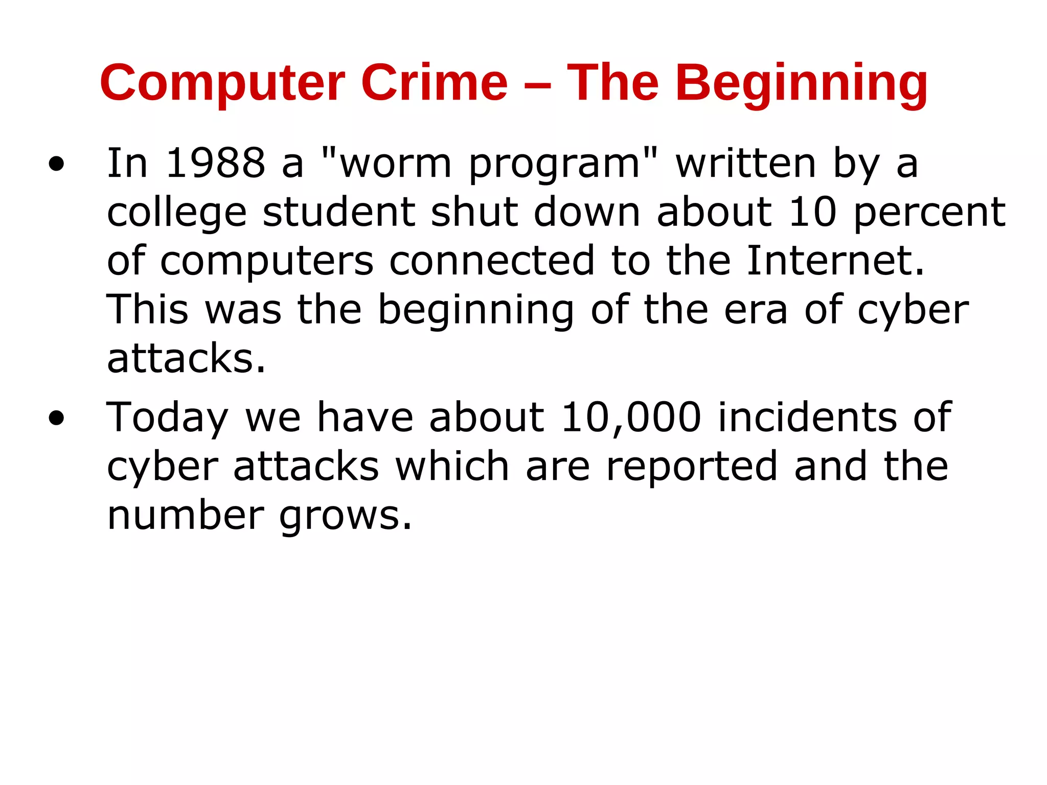 • In 1988 a "worm program" written by a
college student shut down about 10 percent
of computers connected to the Internet.
This was the beginning of the era of cyber
attacks.
• Today we have about 10,000 incidents of
cyber attacks which are reported and the
number grows.
Computer Crime – The Beginning
 