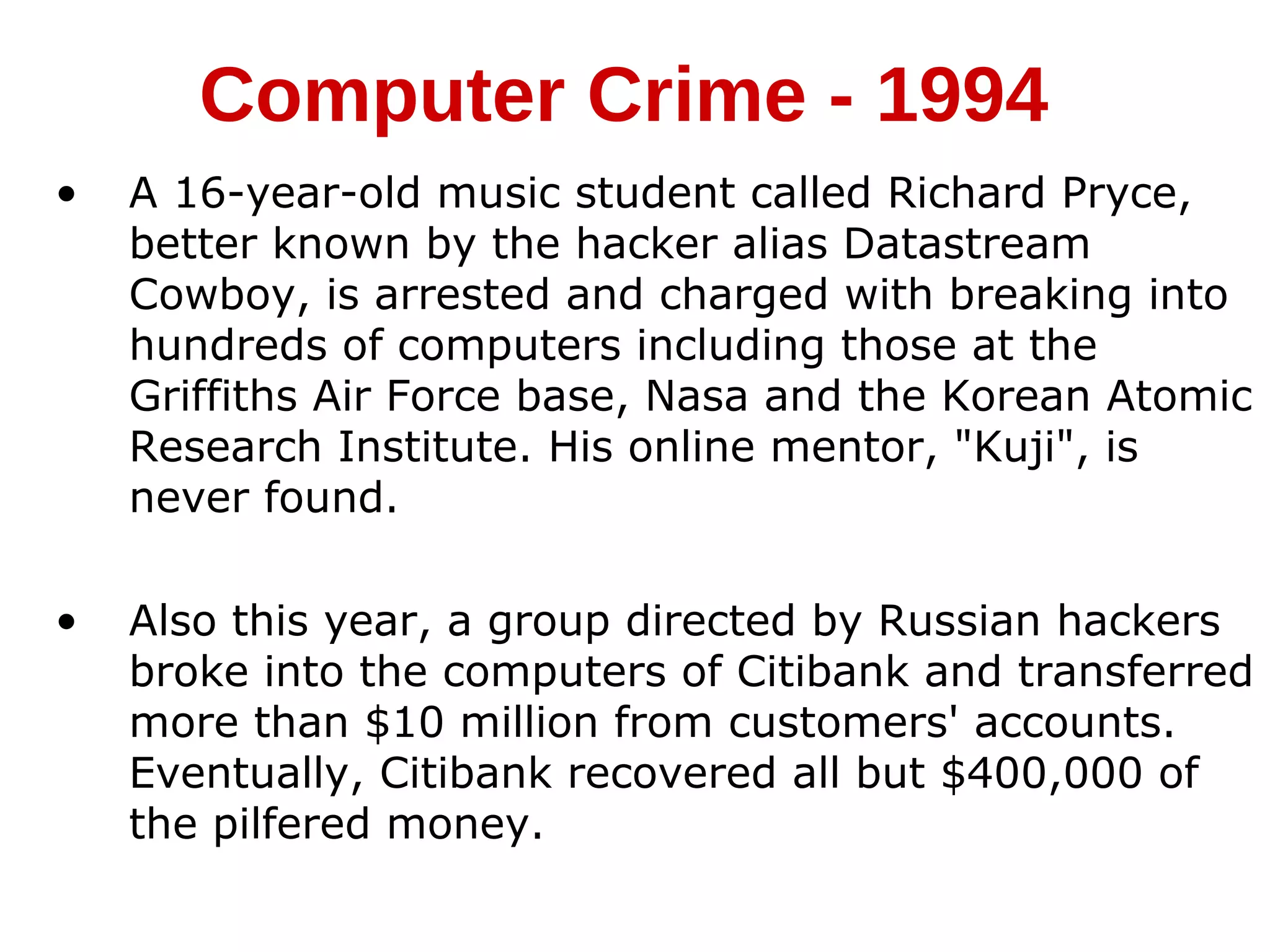 • A 16-year-old music student called Richard Pryce,
better known by the hacker alias Datastream
Cowboy, is arrested and charged with breaking into
hundreds of computers including those at the
Griffiths Air Force base, Nasa and the Korean Atomic
Research Institute. His online mentor, "Kuji", is
never found.
• Also this year, a group directed by Russian hackers
broke into the computers of Citibank and transferred
more than $10 million from customers' accounts.
Eventually, Citibank recovered all but $400,000 of
the pilfered money.
Computer Crime - 1994
 