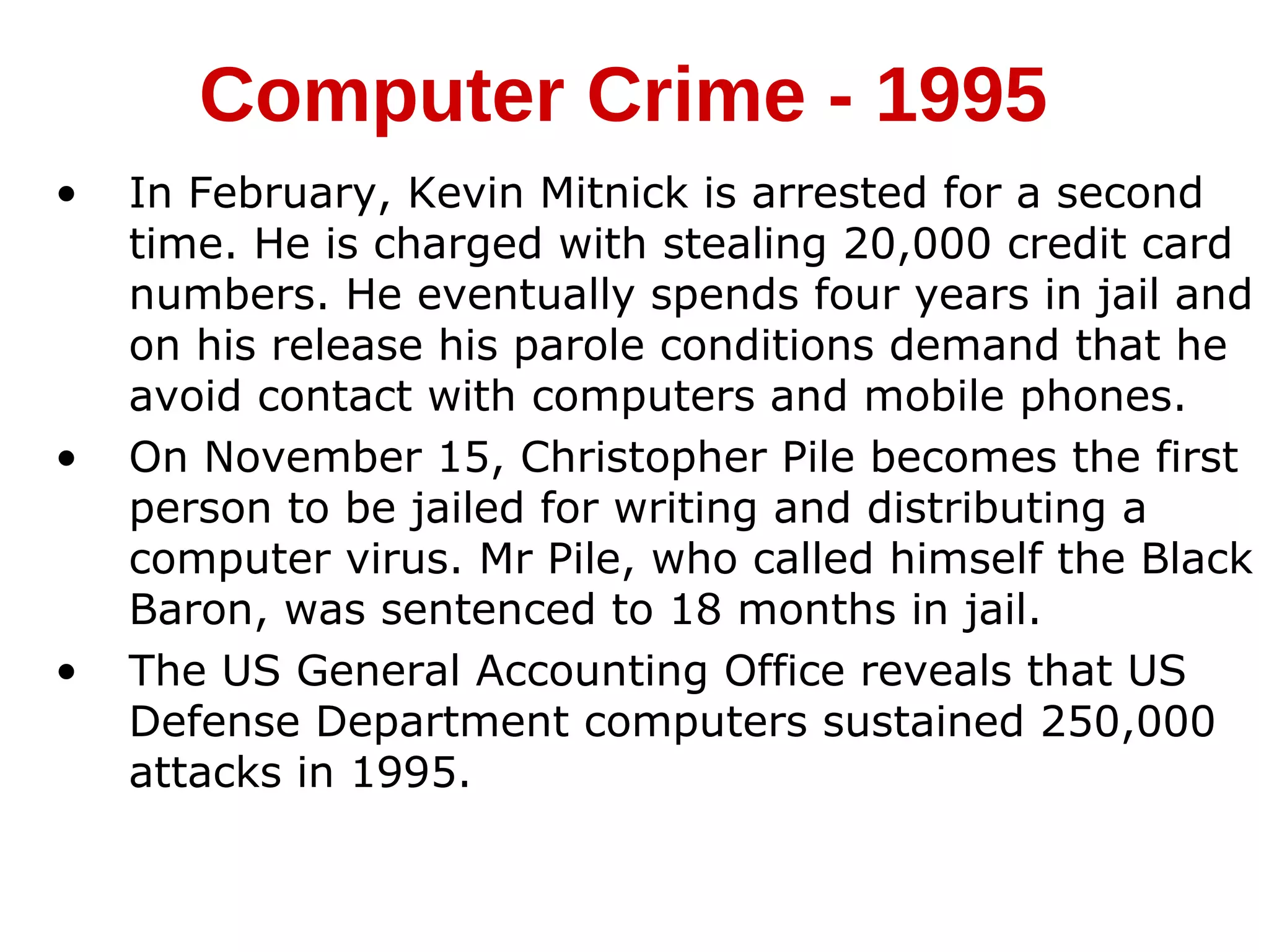 • In February, Kevin Mitnick is arrested for a second
time. He is charged with stealing 20,000 credit card
numbers. He eventually spends four years in jail and
on his release his parole conditions demand that he
avoid contact with computers and mobile phones.
• On November 15, Christopher Pile becomes the first
person to be jailed for writing and distributing a
computer virus. Mr Pile, who called himself the Black
Baron, was sentenced to 18 months in jail.
• The US General Accounting Office reveals that US
Defense Department computers sustained 250,000
attacks in 1995.
Computer Crime - 1995
 