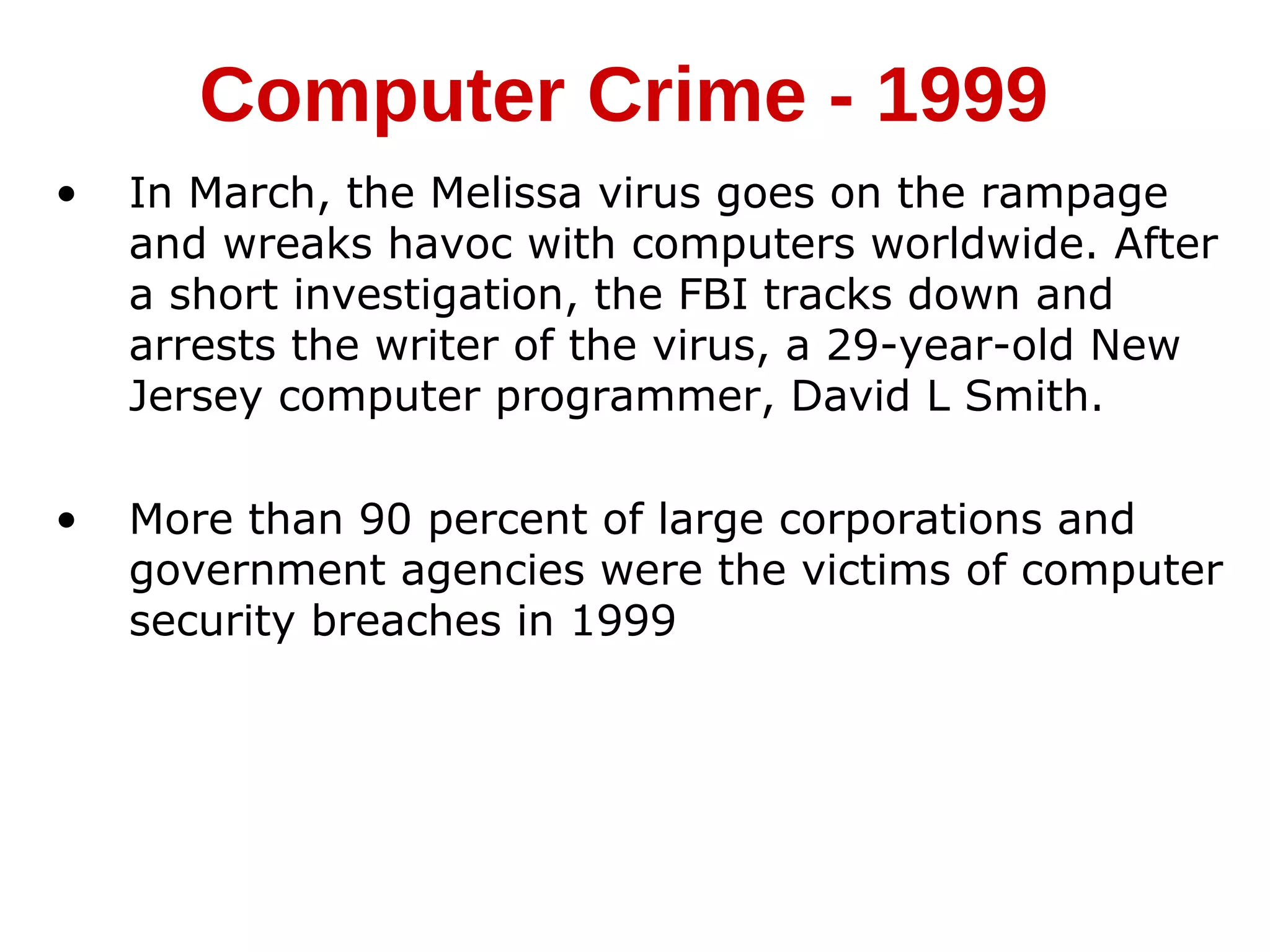 • In March, the Melissa virus goes on the rampage
and wreaks havoc with computers worldwide. After
a short investigation, the FBI tracks down and
arrests the writer of the virus, a 29-year-old New
Jersey computer programmer, David L Smith.
• More than 90 percent of large corporations and
government agencies were the victims of computer
security breaches in 1999
Computer Crime - 1999
 