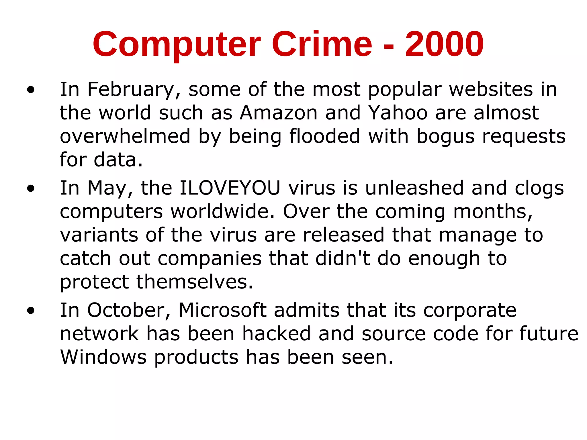 • In February, some of the most popular websites in
the world such as Amazon and Yahoo are almost
overwhelmed by being flooded with bogus requests
for data.
• In May, the ILOVEYOU virus is unleashed and clogs
computers worldwide. Over the coming months,
variants of the virus are released that manage to
catch out companies that didn't do enough to
protect themselves.
• In October, Microsoft admits that its corporate
network has been hacked and source code for future
Windows products has been seen.
Computer Crime - 2000
 