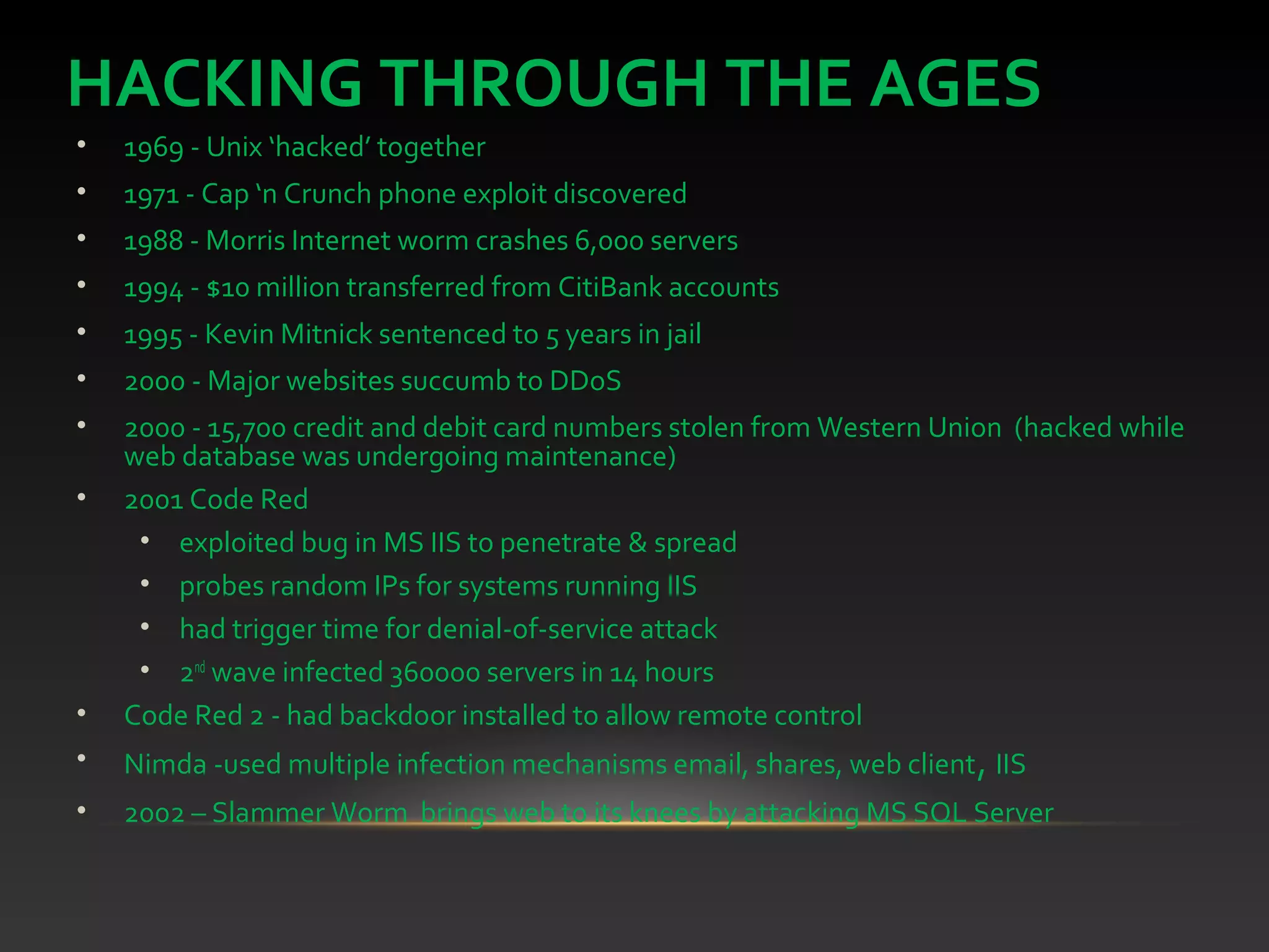HACKING THROUGH THE AGES
• 1969 - Unix ‘hacked’ together
• 1971 - Cap ‘n Crunch phone exploit discovered
• 1988 - Morris Internet worm crashes 6,000 servers
• 1994 - $10 million transferred from CitiBank accounts
• 1995 - Kevin Mitnick sentenced to 5 years in jail
• 2000 - Major websites succumb to DDoS
• 2000 - 15,700 credit and debit card numbers stolen from Western Union (hacked while
web database was undergoing maintenance)
• 2001 Code Red
• exploited bug in MS IIS to penetrate & spread
• probes random IPs for systems running IIS
• had trigger time for denial-of-service attack
• 2nd
wave infected 360000 servers in 14 hours
• Code Red 2 - had backdoor installed to allow remote control
• Nimda -used multiple infection mechanisms email, shares, web client, IIS
• 2002 – Slammer Worm brings web to its knees by attacking MS SQL Server
 