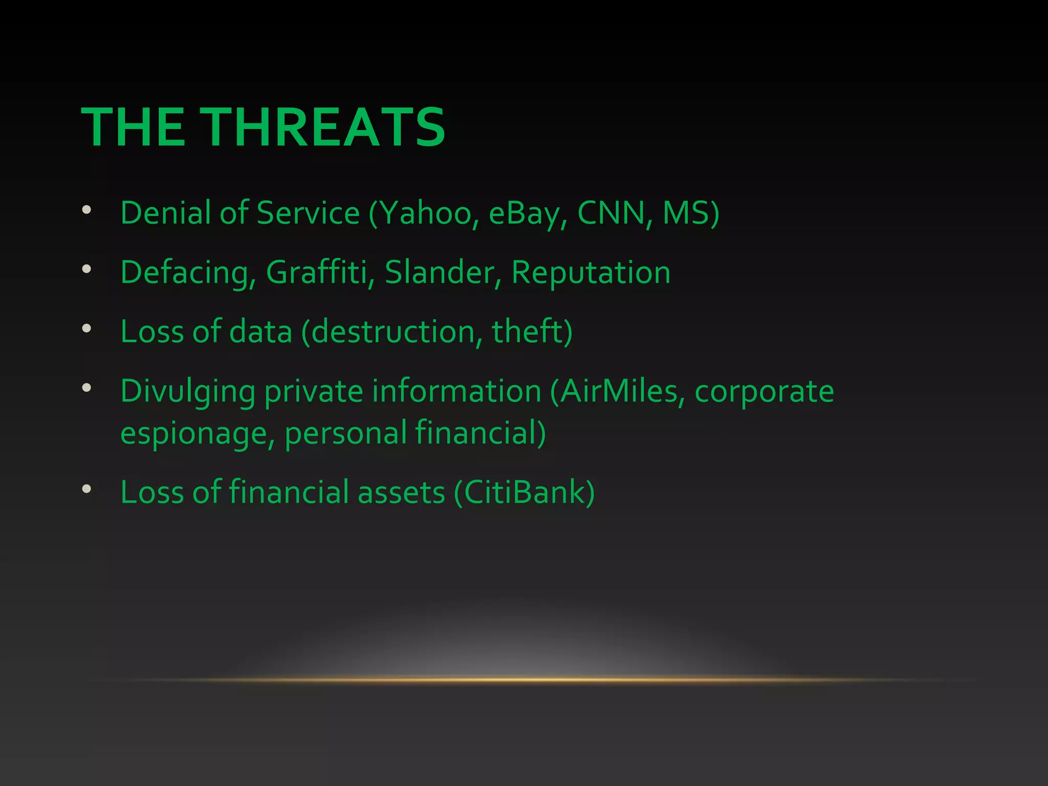 THE THREATS
• Denial of Service (Yahoo, eBay, CNN, MS)
• Defacing, Graffiti, Slander, Reputation
• Loss of data (destruction, theft)
• Divulging private information (AirMiles, corporate
espionage, personal financial)
• Loss of financial assets (CitiBank)
 